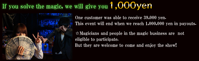 If you solve the magic, we will give you 1,000 yen!One customer was able to receive 39,000 yen.This event will end when we reach 1,000,000 yen in payouts.✩Magicians and people in the magic business are not eligible to participate.But they are welcome to come and enjoy the show!